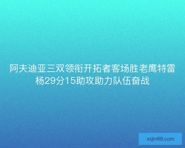 阿夫迪亚三双领衔开拓者客场胜老鹰特雷杨29分15助攻助力队伍奋战