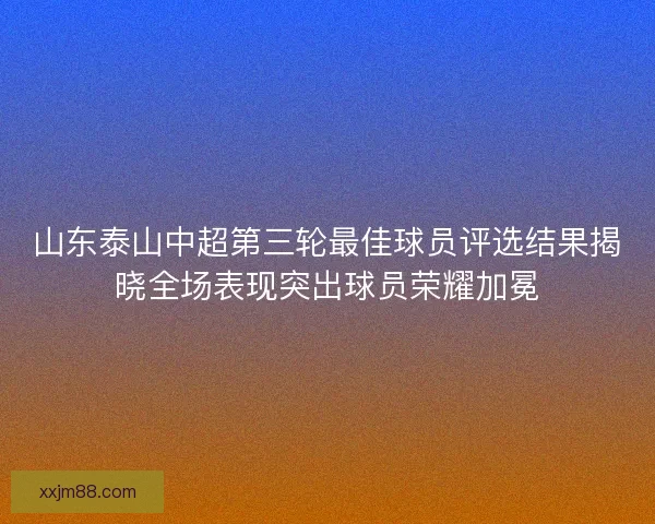 山东泰山中超第三轮最佳球员评选结果揭晓全场表现突出球员荣耀加冕