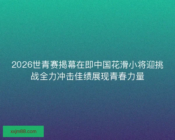 2026世青赛揭幕在即中国花滑小将迎挑战全力冲击佳绩展现青春力量