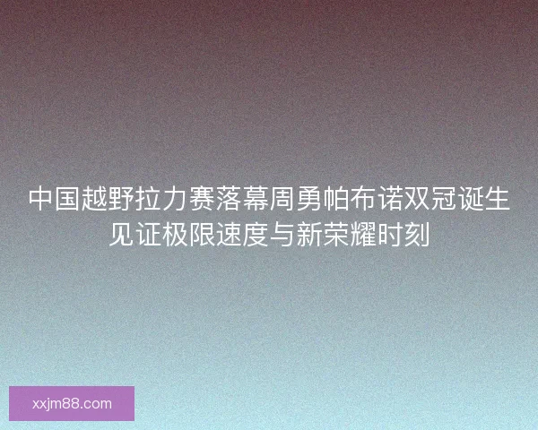 中国越野拉力赛落幕周勇帕布诺双冠诞生见证极限速度与新荣耀时刻