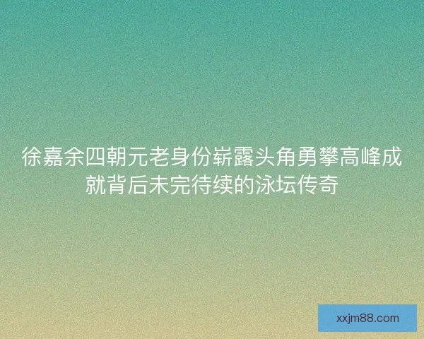 徐嘉余四朝元老身份崭露头角勇攀高峰成就背后未完待续的泳坛传奇