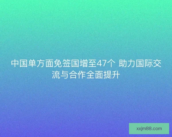 中国单方面免签国增至47个 助力国际交流与合作全面提升