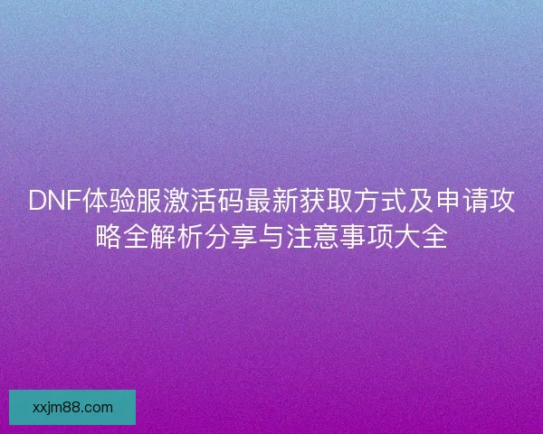 DNF体验服激活码最新获取方式及申请攻略全解析分享与注意事项大全