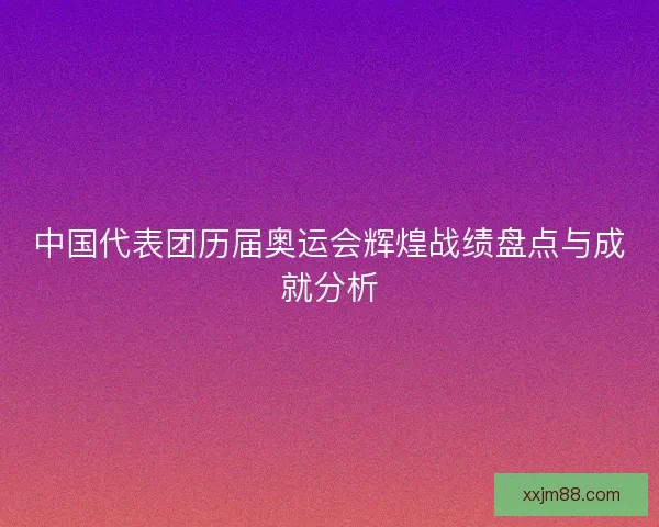 中国代表团历届奥运会辉煌战绩盘点与成就分析