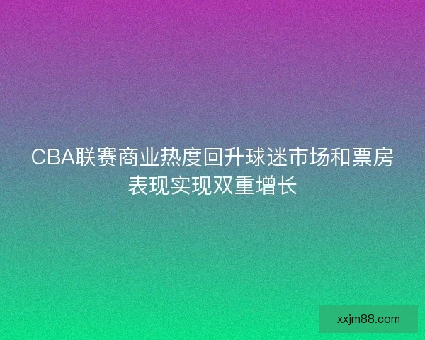 CBA联赛商业热度回升球迷市场和票房表现实现双重增长