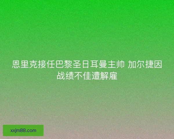 恩里克接任巴黎圣日耳曼主帅 加尔捷因战绩不佳遭解雇