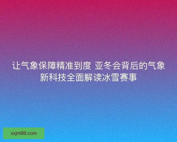 让气象保障精准到度 亚冬会背后的气象新科技全面解读冰雪赛事