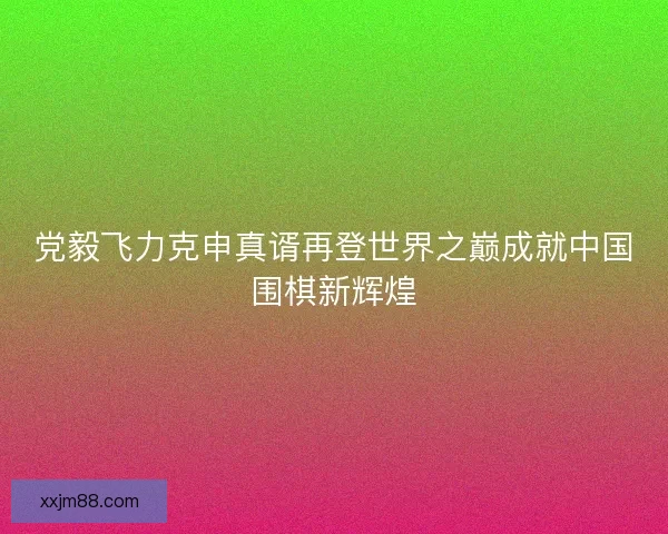 党毅飞力克申真谞再登世界之巅成就中国围棋新辉煌