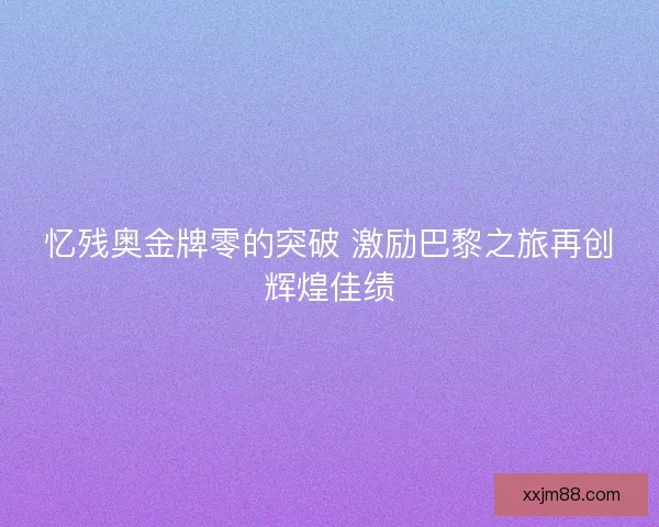 忆残奥金牌零的突破 激励巴黎之旅再创辉煌佳绩