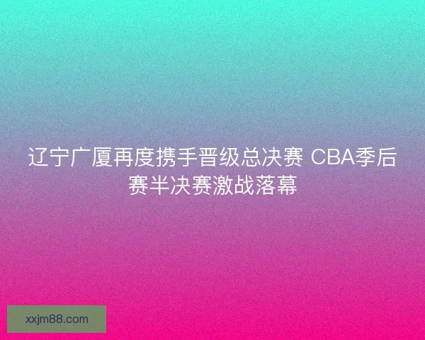 辽宁广厦再度携手晋级总决赛 CBA季后赛半决赛激战落幕