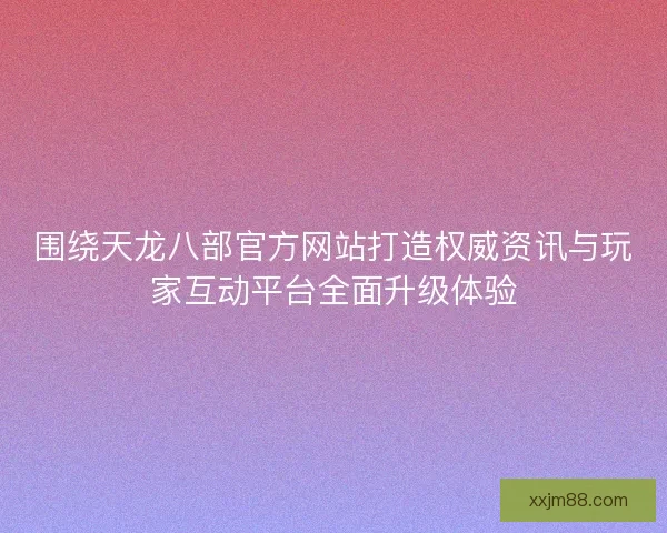 围绕天龙八部官方网站打造权威资讯与玩家互动平台全面升级体验