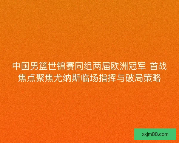 中国男篮世锦赛同组两届欧洲冠军 首战焦点聚焦尤纳斯临场指挥与破局策略