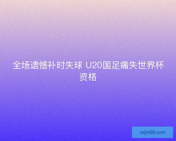 全场遗憾补时失球 U20国足痛失世界杯资格
