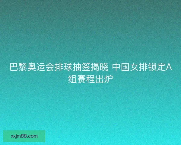 巴黎奥运会排球抽签揭晓 中国女排锁定A组赛程出炉