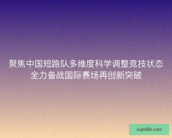 聚焦中国短跑队多维度科学调整竞技状态全力备战国际赛场再创新突破