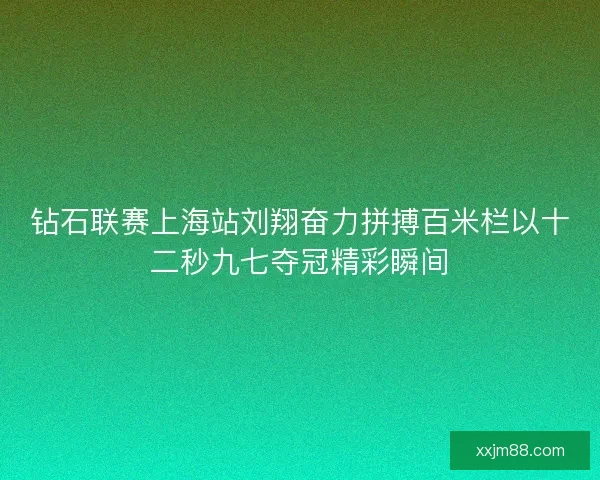 钻石联赛上海站刘翔奋力拼搏百米栏以十二秒九七夺冠精彩瞬间