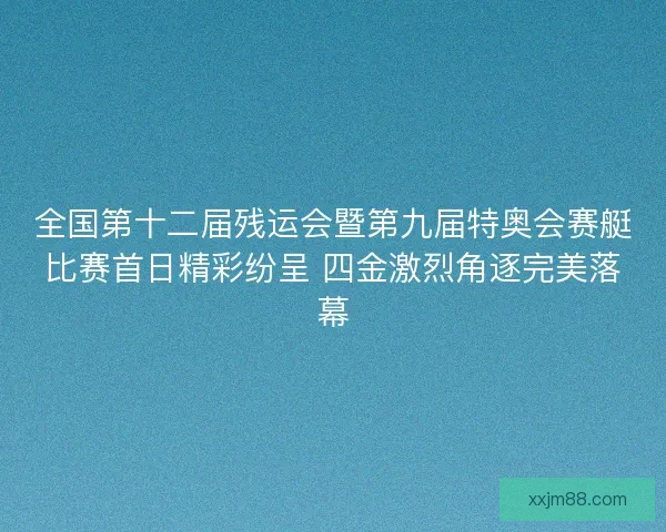 全国第十二届残运会暨第九届特奥会赛艇比赛首日精彩纷呈 四金激烈角逐完美落幕