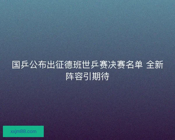 国乒公布出征德班世乒赛决赛名单 全新阵容引期待