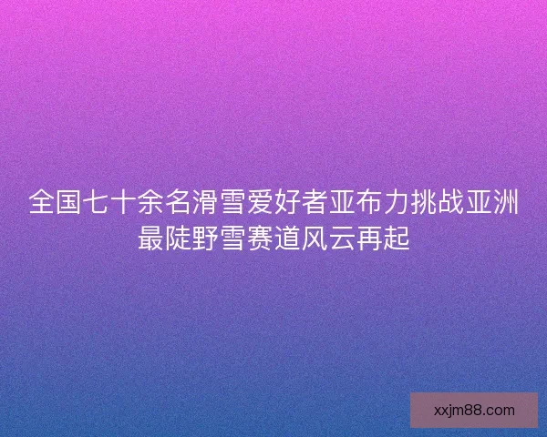 全国七十余名滑雪爱好者亚布力挑战亚洲最陡野雪赛道风云再起