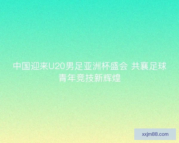 中国迎来U20男足亚洲杯盛会 共襄足球青年竞技新辉煌