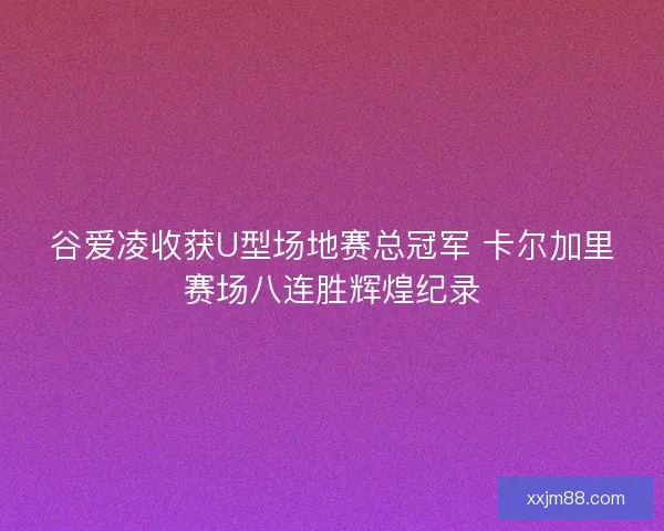 谷爱凌收获U型场地赛总冠军 卡尔加里赛场八连胜辉煌纪录