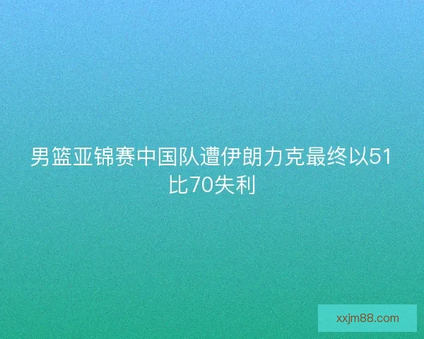 男篮亚锦赛中国队遭伊朗力克最终以51比70失利